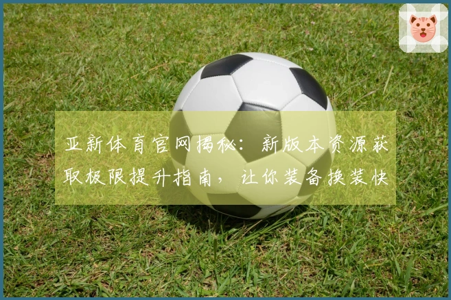 亚新体育官网揭秘：新版本资源获取极限提升指南，让你装备换装快人一步！