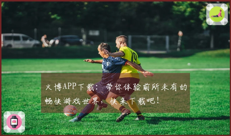 火博APP下载：带你体验前所未有的畅快游戏世界，快来下载吧！