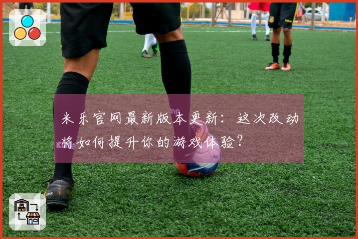 米乐官网最新版本更新：这次改动将如何提升你的游戏体验？