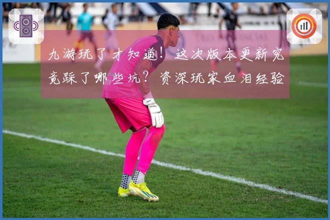 九游玩了才知道！这次版本更新究竟踩了哪些坑？资深玩家血泪经验告诉你