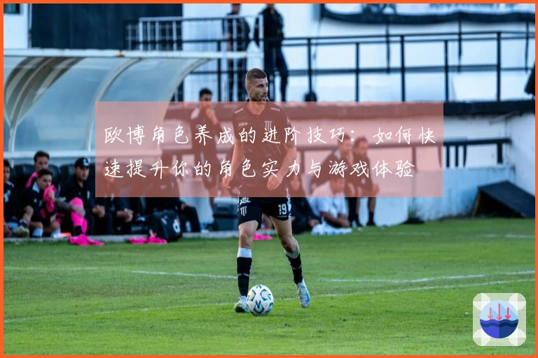 欧博角色养成的进阶技巧：如何快速提升你的角色实力与游戏体验