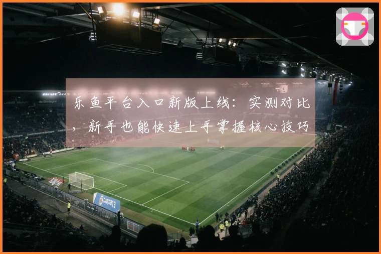 乐鱼平台入口新版上线：实测对比，新手也能快速上手掌握核心技巧！