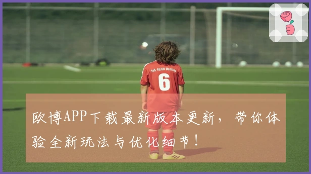 欧博APP下载最新版本更新，带你体验全新玩法与优化细节！