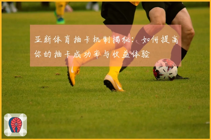 亚新体育抽卡机制揭秘：如何提高你的抽卡成功率与收益体验