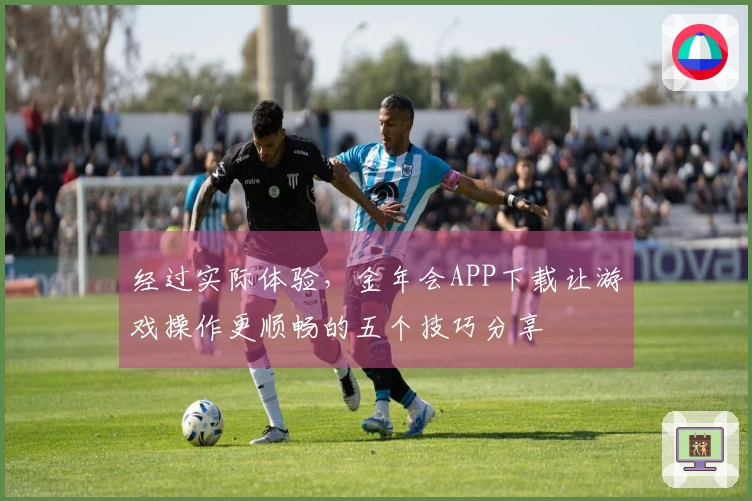 经过实际体验，金年会APP下载让游戏操作更顺畅的五个技巧分享