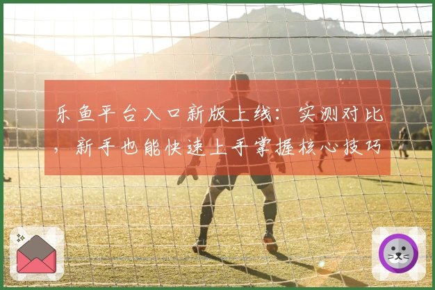乐鱼平台入口新版上线：实测对比，新手也能快速上手掌握核心技巧！