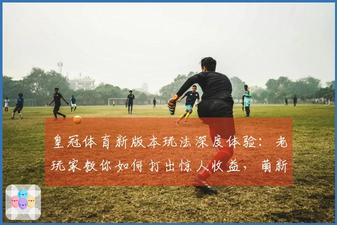 皇冠体育新版本玩法深度体验：老玩家教你如何打出惊人收益，萌新也能速成！