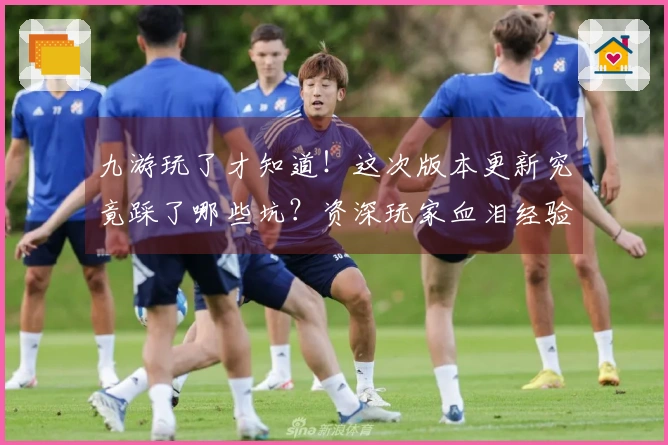 九游玩了才知道！这次版本更新究竟踩了哪些坑？资深玩家血泪经验告诉你